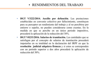 • DGT V3222/2014. Auxilio por defunción. Las prestaciones
establecidas en convenio colectivo por fallecimiento, constituyen
para su perceptor un rendimiento del trabajo y al no percibirse por
entierro o sepelio, no pueden considerarse como exentas. En la
medida en que se percibe en un único periodo impositivo,
procederá la aplicación de la reducción del 30%.
• DGT V0233/2016. Salarios de tramitación. Las cantidades que se
satisfagan por el concepto de salarios de tramitación procederá
imputarlas en su totalidad en la declaración del IRPF en que la
resolución judicial adquiera firmeza y si estos se corresponden
con un periodo superior a dos años procederá la aplicación de
reducción del 30%.
• RENDIMIENTOS DEL TRABAJO
 