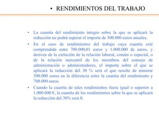 • La cuantía del rendimiento integro sobre la que se aplicará la
reducción no podrá superar el importe de 300.000 euros anuales.
• En el caso de rendimientos del trabajo cuya cuantía esté
comprendida entre 700.000,01 euros y 1.000.000 de euros, y
deriven de la extinción de la relación laboral, común o especial, o
de la relación mercantil de los miembros del consejo de
administración o administradores, el importe sobre el que se
aplicará la reducción del 30 % será el que resulte de minorar
300.000 euros en la diferencia entre la cuantía del rendimiento y
700.000 euros.
• Cuando la cuantía de tales rendimientos fuera igual o superior a
1.000.000 €, la cuantía de los rendimientos sobre la que se aplicará
la reducción del 30% será 0.
• RENDIMIENTOS DEL TRABAJO
 