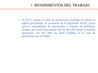 • El 30 % cuando se trate de prestaciones recibidas en forma de
capital procedentes de pensiones de la Seguridad Social, clases
pasivas, mutualidades de funcionarios y colegios de huérfanos,
siempre que hayan transcurrido más de dos años desde la primera
aportación. Los dos años no serán exigibles en el caso de
prestaciones por invalidez.
• RENDIMIENTOS DEL TRABAJO
 