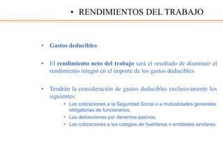 • Gastos deducibles
• El rendimiento neto del trabajo será el resultado de disminuir el
rendimiento íntegro en el importe de los gastos deducibles.
• Tendrán la consideración de gastos deducibles exclusivamente los
siguientes:
• Las cotizaciones a la Seguridad Social o a mutualidades generales
obligatorias de funcionarios.
• Las detracciones por derechos pasivos.
• Las cotizaciones a los colegios de huérfanos o entidades similares.
• RENDIMIENTOS DEL TRABAJO
 