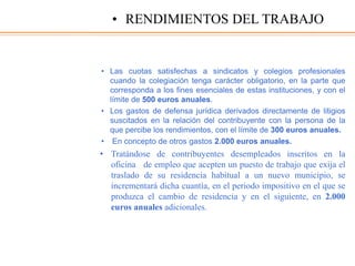 • Las cuotas satisfechas a sindicatos y colegios profesionales
cuando la colegiación tenga carácter obligatorio, en la parte que
corresponda a los fines esenciales de estas instituciones, y con el
límite de 500 euros anuales.
• Los gastos de defensa jurídica derivados directamente de litigios
suscitados en la relación del contribuyente con la persona de la
que percibe los rendimientos, con el límite de 300 euros anuales.
• En concepto de otros gastos 2.000 euros anuales.
• Tratándose de contribuyentes desempleados inscritos en la
oficina de empleo que acepten un puesto de trabajo que exija el
traslado de su residencia habitual a un nuevo municipio, se
incrementará dicha cuantía, en el periodo impositivo en el que se
produzca el cambio de residencia y en el siguiente, en 2.000
euros anuales adicionales.
• RENDIMIENTOS DEL TRABAJO
 