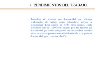 • Tratándose de personas con discapacidad que obtengan
rendimientos del trabajo como trabajadores activos, se
incrementará dicha cuantía en 3.500 euros anuales. Dicho
incremento será de 7.750 euros anuales, para las personas con
discapacidad que siendo trabajadores activos acrediten necesitar
ayuda de terceras personas o movilidad reducida, o un grado de
discapacidad igual o superior al 65 %.
• RENDIMIENTOS DEL TRABAJO
 