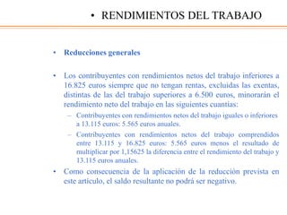 • Reducciones generales
• Los contribuyentes con rendimientos netos del trabajo inferiores a
16.825 euros siempre que no tengan rentas, excluidas las exentas,
distintas de las del trabajo superiores a 6.500 euros, minorarán el
rendimiento neto del trabajo en las siguientes cuantías:
– Contribuyentes con rendimientos netos del trabajo iguales o inferiores
a 13.115 euros: 5.565 euros anuales.
– Contribuyentes con rendimientos netos del trabajo comprendidos
entre 13.115 y 16.825 euros: 5.565 euros menos el resultado de
multiplicar por 1,15625 la diferencia entre el rendimiento del trabajo y
13.115 euros anuales.
• Como consecuencia de la aplicación de la reducción prevista en
este artículo, el saldo resultante no podrá ser negativo.
• RENDIMIENTOS DEL TRABAJO
 