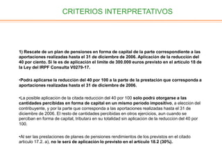 CRITERIOS INTERPRETATIVOS
1) Rescate de un plan de pensiones en forma de capital de la parte correspondiente a las
aportaciones realizadas hasta el 31 de diciembre de 2006. Aplicación de la reducción del
40 por ciento. Si le es de aplicación el límite de 300.000 euros previsto en el artículo 18 de
la Ley del IRPF Consulta V0279-17.
•Podrá aplicarse la reducción del 40 por 100 a la parte de la prestación que corresponda a
aportaciones realizadas hasta el 31 de diciembre de 2006.
•La posible aplicación de la citada reducción del 40 por 100 solo podrá otorgarse a las
cantidades percibidas en forma de capital en un mismo período impositivo, a elección del
contribuyente, y por la parte que corresponda a las aportaciones realizadas hasta el 31 de
diciembre de 2006. El resto de cantidades percibidas en otros ejercicios, aun cuando se
perciban en forma de capital, tributará en su totalidad sin aplicación de la reducción del 40 por
100.
•Al ser las prestaciones de planes de pensiones rendimientos de los previstos en el citado
artículo 17.2. a), no le será de aplicación lo previsto en el artículo 18.2 (30%).
 