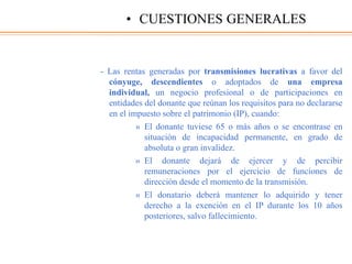 - Las rentas generadas por transmisiones lucrativas a favor del
cónyuge, descendientes o adoptados de una empresa
individual, un negocio profesional o de participaciones en
entidades del donante que reúnan los requisitos para no declararse
en el impuesto sobre el patrimonio (IP), cuando:
» El donante tuviese 65 o más años o se encontrase en
situación de incapacidad permanente, en grado de
absoluta o gran invalidez.
» El donante dejará de ejercer y de percibir
remuneraciones por el ejercicio de funciones de
dirección desde el momento de la transmisión.
» El donatario deberá mantener lo adquirido y tener
derecho a la exención en el IP durante los 10 años
posteriores, salvo fallecimiento.
• CUESTIONES GENERALES
 