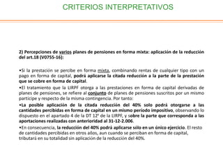 CRITERIOS INTERPRETATIVOS
2) Percepciones de varios planes de pensiones en forma mixta: aplicación de la reducción
del art.18 (V0755-16):
•Si la prestación se percibe en forma mixta, combinando rentas de cualquier tipo con un
pago en forma de capital, podrá aplicarse la citada reducción a la parte de la prestación
que se cobre en forma de capital.
•El tratamiento que la LIRPF otorga a las prestaciones en forma de capital derivadas de
planes de pensiones, se refiere al conjunto de planes de pensiones suscritos por un mismo
partícipe y respecto de la misma contingencia. Por tanto:
•La posible aplicación de la citada reducción del 40% solo podrá otorgarse a las
cantidades percibidas en forma de capital en un mismo período impositivo, observando lo
dispuesto en el apartado 4 de la DT 12ª de la LIRPF, y sobre la parte que corresponda a las
aportaciones realizadas con anterioridad al 31-12-2.006.
•En consecuencia, la reducción del 40% podrá aplicarse sólo en un único ejercicio. El resto
de cantidades percibidas en otros años, aun cuando se perciban en forma de capital,
tributará en su totalidad sin aplicación de la reducción del 40%.
 