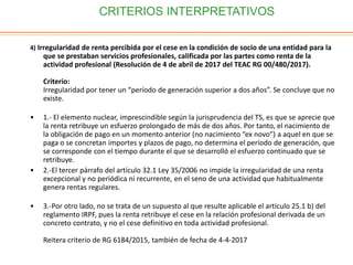 CRITERIOS INTERPRETATIVOS
4) Irregularidad de renta percibida por el cese en la condición de socio de una entidad para la
que se prestaban servicios profesionales, calificada por las partes como renta de la
actividad profesional (Resolución de 4 de abril de 2017 del TEAC RG 00/480/2017).
Criterio:
Irregularidad por tener un “período de generación superior a dos años”. Se concluye que no
existe.
• 1.- El elemento nuclear, imprescindible según la jurisprudencia del TS, es que se aprecie que
la renta retribuye un esfuerzo prolongado de más de dos años. Por tanto, el nacimiento de
la obligación de pago en un momento anterior (no nacimiento “ex novo”) a aquel en que se
paga o se concretan importes y plazos de pago, no determina el período de generación, que
se corresponde con el tiempo durante el que se desarrolló el esfuerzo continuado que se
retribuye.
• 2.-El tercer párrafo del artículo 32.1 Ley 35/2006 no impide la irregularidad de una renta
excepcional y no periódica ni recurrente, en el seno de una actividad que habitualmente
genera rentas regulares.
• 3.-Por otro lado, no se trata de un supuesto al que resulte aplicable el artículo 25.1 b) del
reglamento IRPF, pues la renta retribuye el cese en la relación profesional derivada de un
concreto contrato, y no el cese definitivo en toda actividad profesional.
Reitera criterio de RG 6184/2015, también de fecha de 4-4-2017
 
