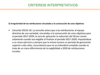 CRITERIOS INTERPRETATIVOS
5) Irregularidad de las retribuciones vinculadas a la consecución de unos objetivos
• Consulta V0216-18. La consulta aclara que a las retribuciones al equipo
directivo de una sociedad, vinculadas a la consecución de unos objetivos para
el periodo 2017-2020, le será de aplicación la reducción del 30 por ciento
solamente cuando sea exigible al finalizar el periodo 2017-2020, imputándose
a un único ejercicio y siempre que la misma tuviera un periodo de generación
superior a dos años, circunstancia que no se entenderá cumplida cuando se
trate de un mero diferimiento de la exigibilidad a 2020 de retribuciones
anuales.
 