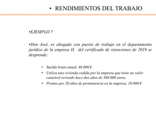 •EJEMPLO 7
•Don José, es abogado con puesto de trabajo en el departamento
jurídico de la empresa H, del certificado de retenciones de 2019 se
desprende:
• Sueldo bruto anual, 46.000 €
• Utiliza una vivienda cedida por la empresa que tiene un valor
catastral revisado hace dos años de 360.000 euros.
• Premio por 20 años de permanencia en la empresa, 10.000 €
• RENDIMIENTOS DEL TRABAJO
 