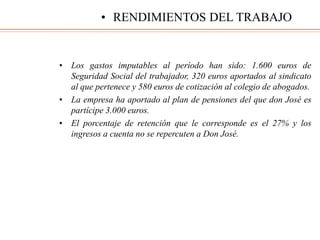 • Los gastos imputables al período han sido: 1.600 euros de
Seguridad Social del trabajador, 320 euros aportados al sindicato
al que pertenece y 580 euros de cotización al colegio de abogados.
• La empresa ha aportado al plan de pensiones del que don José es
partícipe 3.000 euros.
• El porcentaje de retención que le corresponde es el 27% y los
ingresos a cuenta no se repercuten a Don José.
• RENDIMIENTOS DEL TRABAJO
 