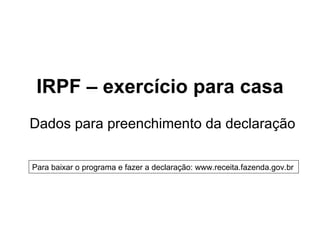 IRPF – exercício para casa
Dados para preenchimento da declaração

Para baixar o programa e fazer a declaração: www.receita.fazenda.gov.br
 