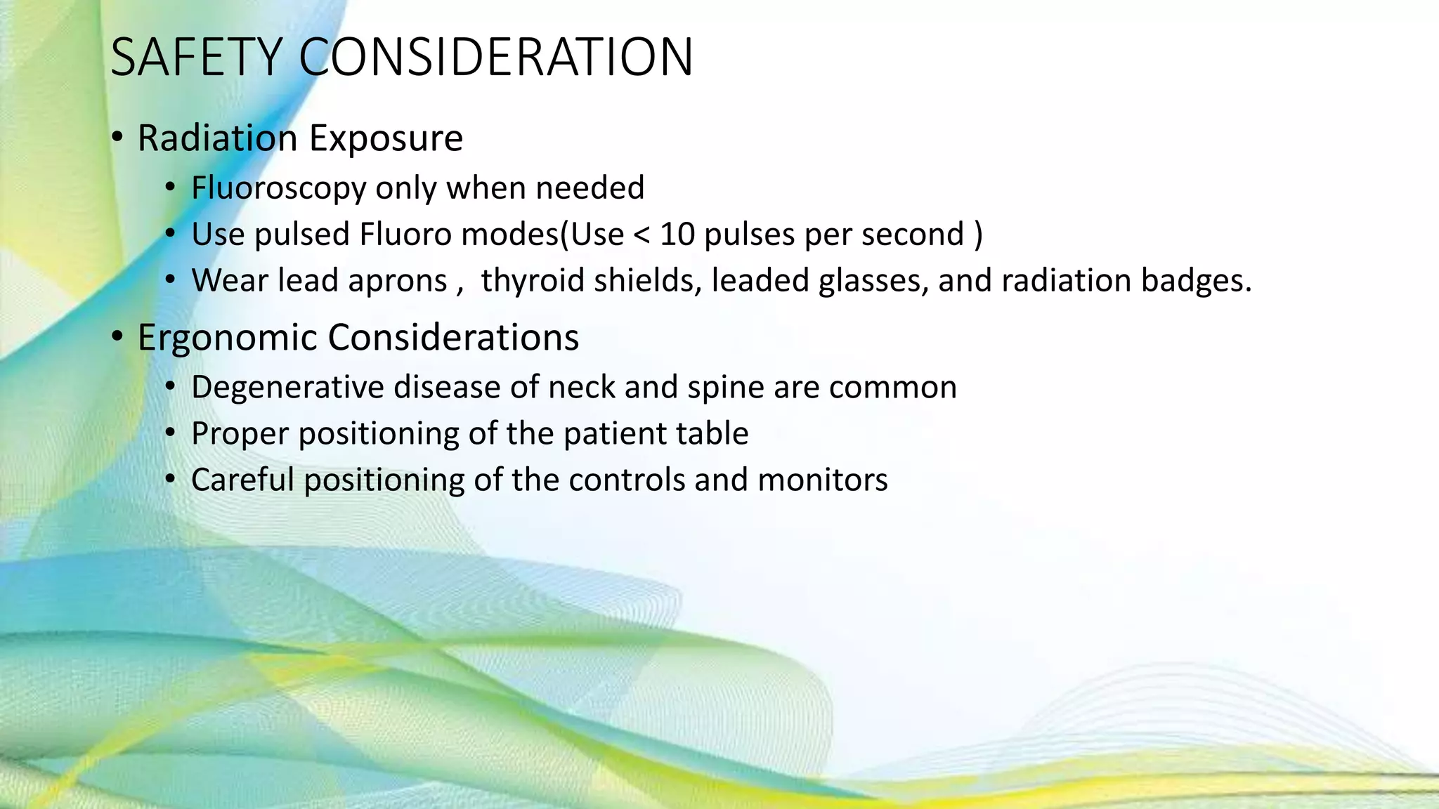SAFETY CONSIDERATION
• Radiation Exposure
• Fluoroscopy only when needed
• Use pulsed Fluoro modes(Use < 10 pulses per second )
• Wear lead aprons , thyroid shields, leaded glasses, and radiation badges.
• Ergonomic Considerations
• Degenerative disease of neck and spine are common
• Proper positioning of the patient table
• Careful positioning of the controls and monitors
 