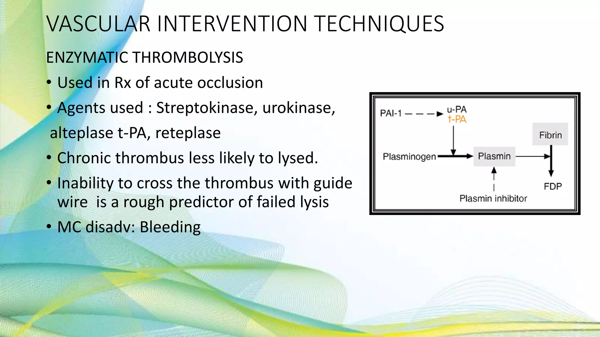 VASCULAR INTERVENTION TECHNIQUES
ENZYMATIC THROMBOLYSIS
• Used in Rx of acute occlusion
• Agents used : Streptokinase, urokinase,
alteplase t-PA, reteplase
• Chronic thrombus less likely to lysed.
• Inability to cross the thrombus with guide
wire is a rough predictor of failed lysis
• MC disadv: Bleeding
 