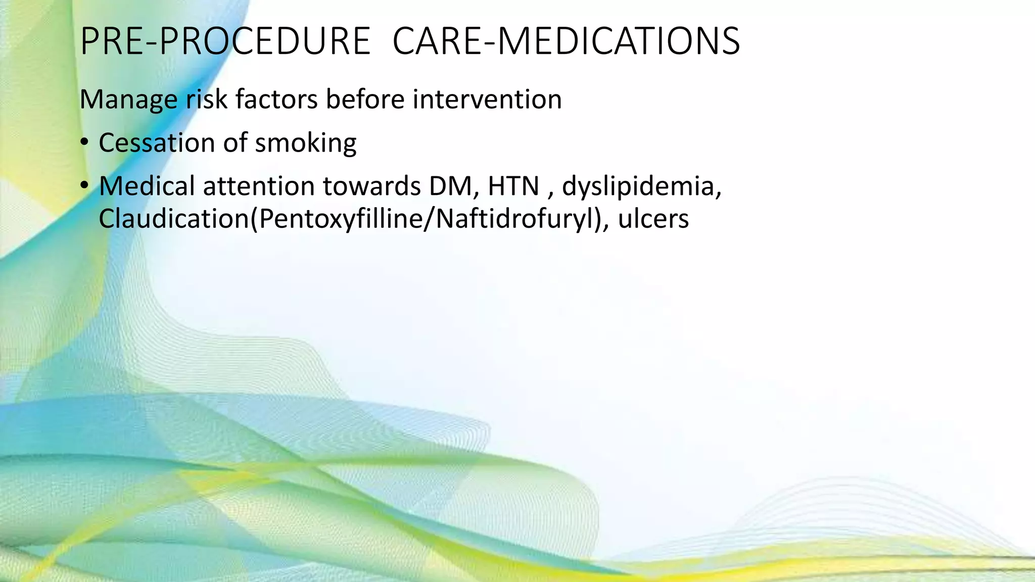 PRE-PROCEDURE CARE-MEDICATIONS
Manage risk factors before intervention
• Cessation of smoking
• Medical attention towards DM, HTN , dyslipidemia,
Claudication(Pentoxyfilline/Naftidrofuryl), ulcers
 