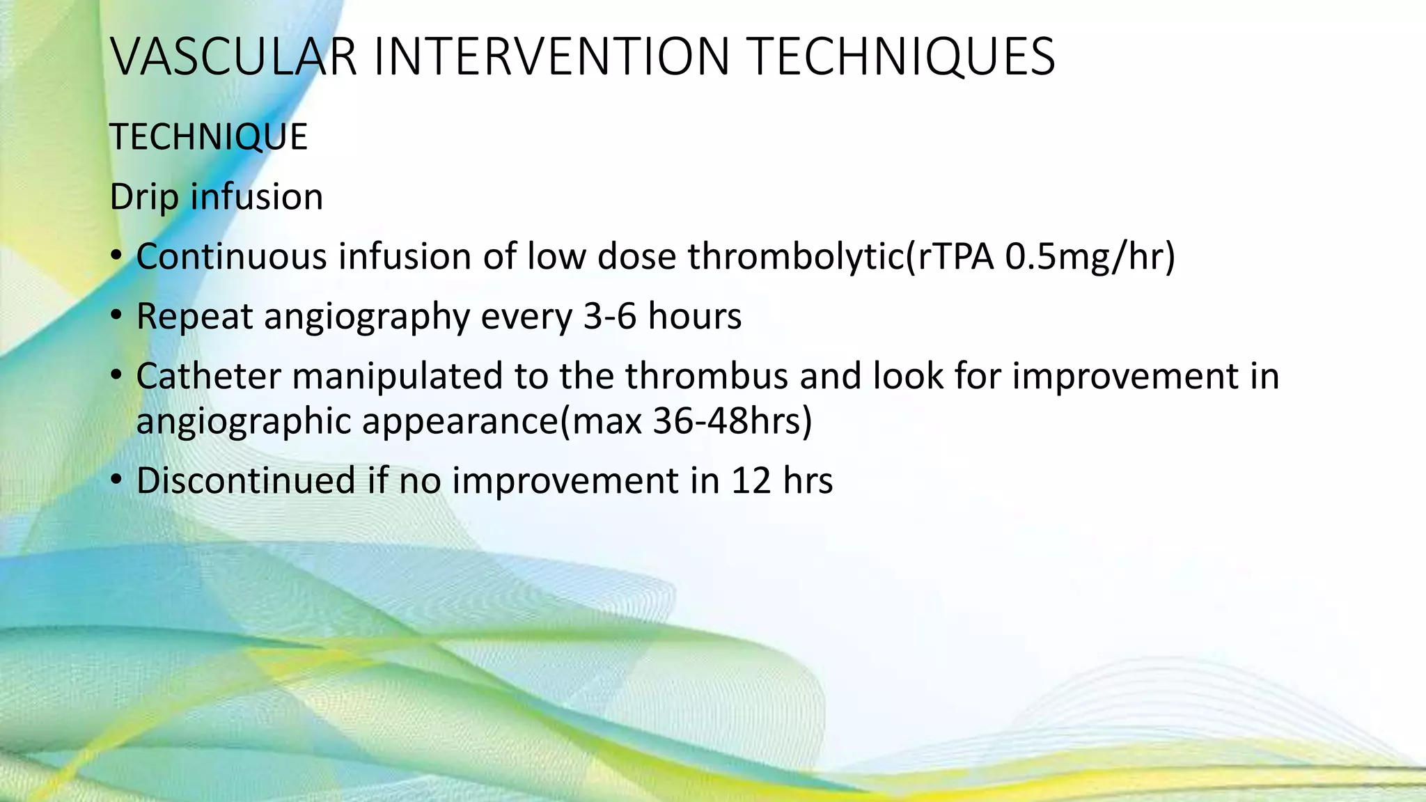 VASCULAR INTERVENTION TECHNIQUES
TECHNIQUE
Drip infusion
• Continuous infusion of low dose thrombolytic(rTPA 0.5mg/hr)
• Repeat angiography every 3-6 hours
• Catheter manipulated to the thrombus and look for improvement in
angiographic appearance(max 36-48hrs)
• Discontinued if no improvement in 12 hrs
 