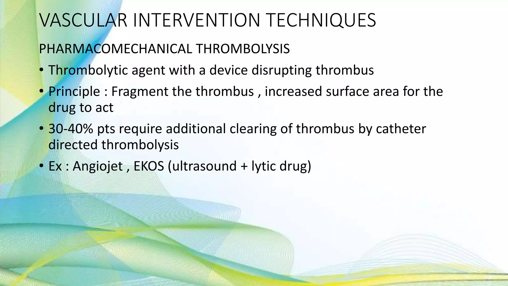 VASCULAR INTERVENTION TECHNIQUES
PHARMACOMECHANICAL THROMBOLYSIS
• Thrombolytic agent with a device disrupting thrombus
• Principle : Fragment the thrombus , increased surface area for the
drug to act
• 30-40% pts require additional clearing of thrombus by catheter
directed thrombolysis
• Ex : Angiojet , EKOS (ultrasound + lytic drug)
 