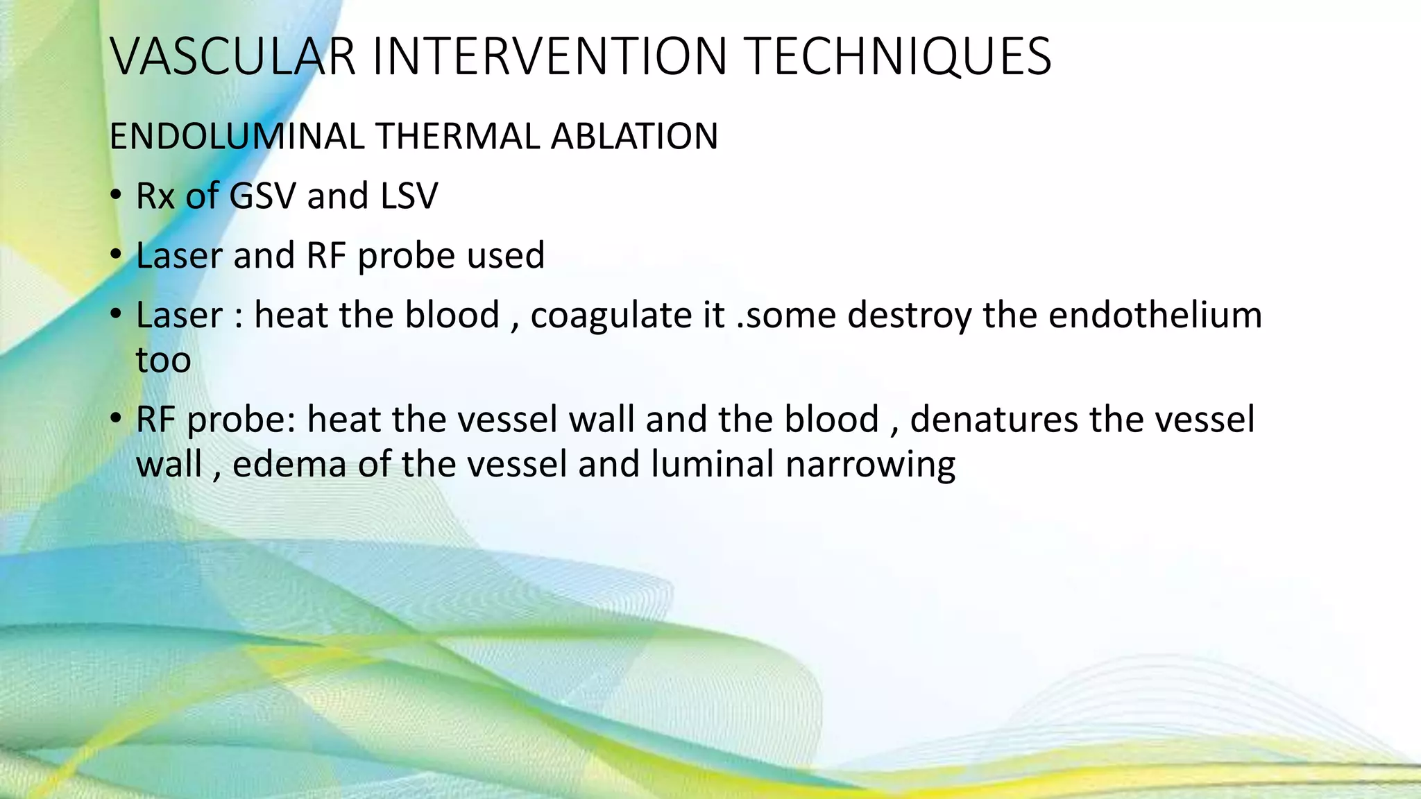 VASCULAR INTERVENTION TECHNIQUES
ENDOLUMINAL THERMAL ABLATION
• Rx of GSV and LSV
• Laser and RF probe used
• Laser : heat the blood , coagulate it .some destroy the endothelium
too
• RF probe: heat the vessel wall and the blood , denatures the vessel
wall , edema of the vessel and luminal narrowing
 