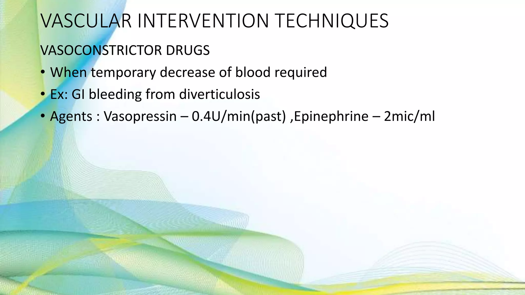 VASCULAR INTERVENTION TECHNIQUES
VASOCONSTRICTOR DRUGS
• When temporary decrease of blood required
• Ex: GI bleeding from diverticulosis
• Agents : Vasopressin – 0.4U/min(past) ,Epinephrine – 2mic/ml
 