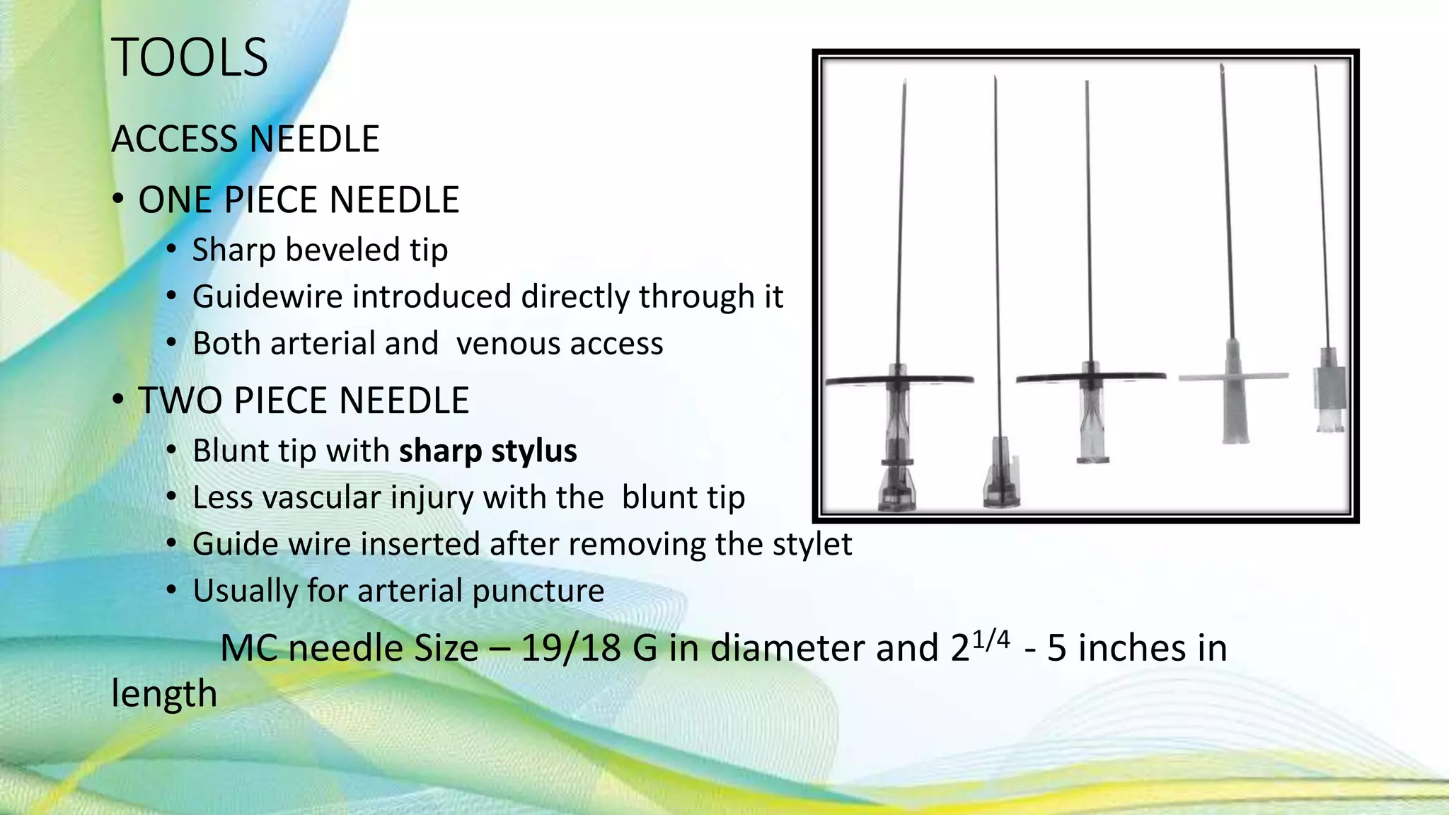 TOOLS
ACCESS NEEDLE
• ONE PIECE NEEDLE
• Sharp beveled tip
• Guidewire introduced directly through it
• Both arterial and venous access
• TWO PIECE NEEDLE
• Blunt tip with sharp stylus
• Less vascular injury with the blunt tip
• Guide wire inserted after removing the stylet
• Usually for arterial puncture
MC needle Size – 19/18 G in diameter and 21/4 - 5 inches in
length
 