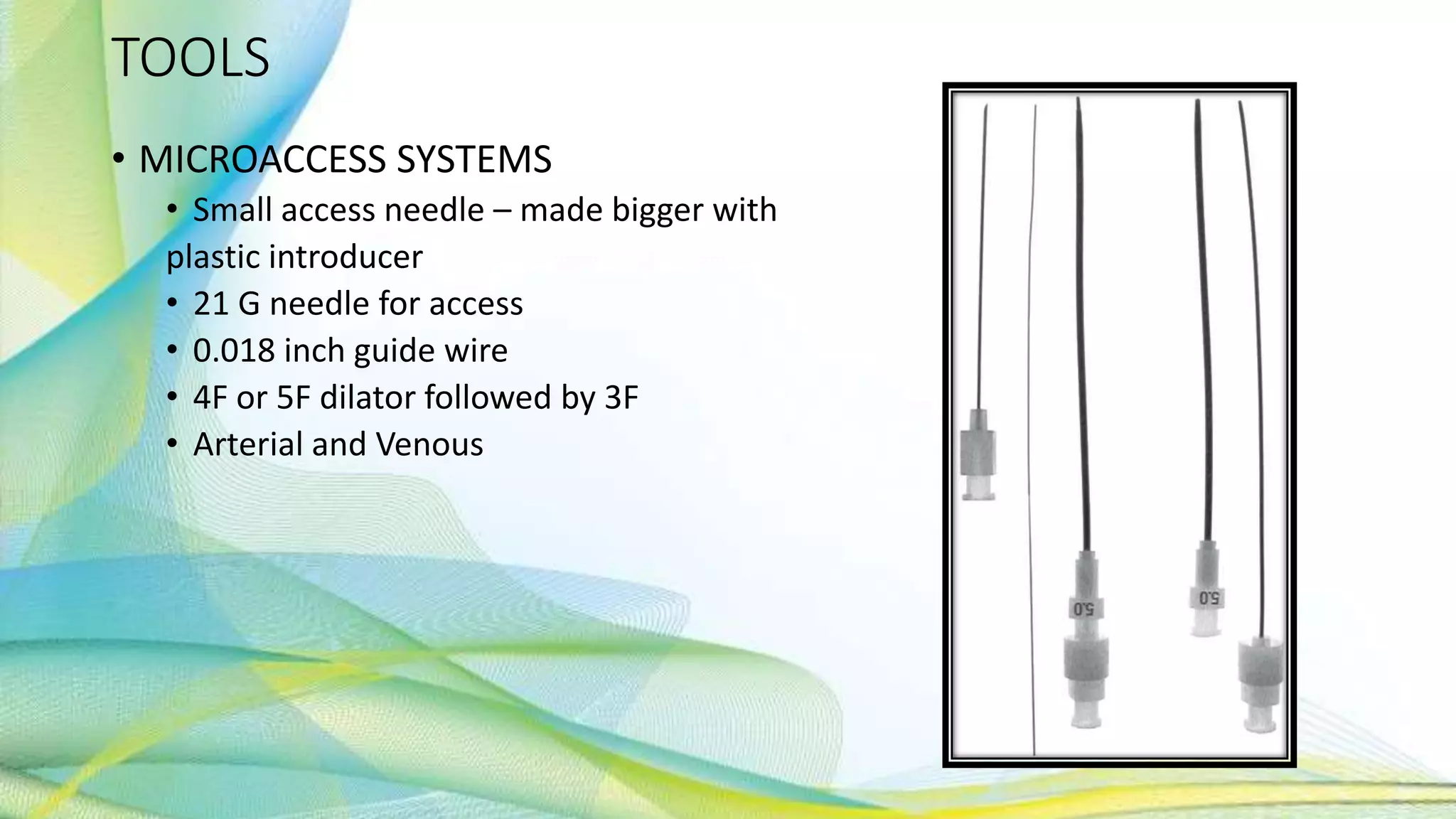 TOOLS
• MICROACCESS SYSTEMS
• Small access needle – made bigger with
plastic introducer
• 21 G needle for access
• 0.018 inch guide wire
• 4F or 5F dilator followed by 3F
• Arterial and Venous
 