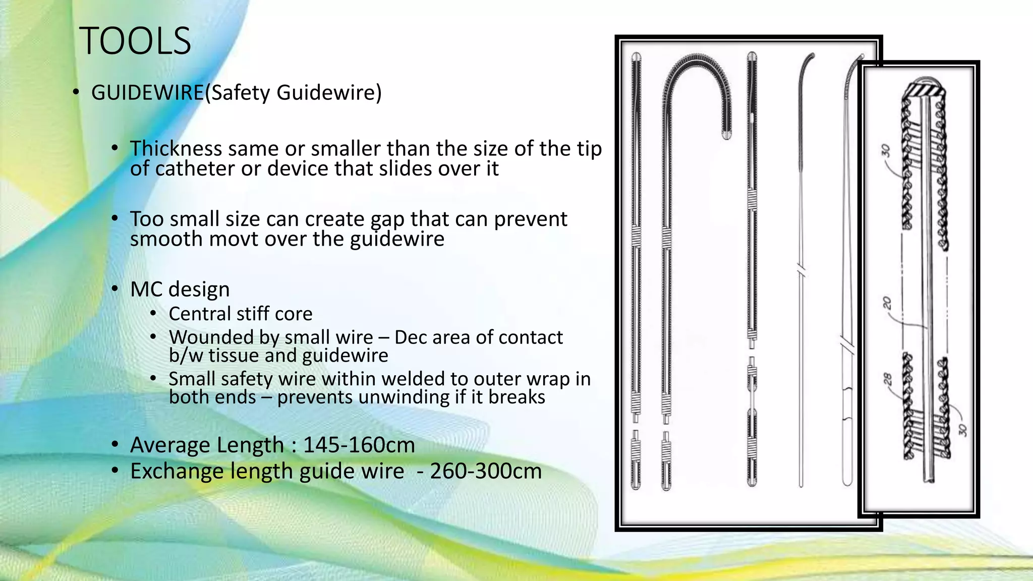 TOOLS
• GUIDEWIRE(Safety Guidewire)
• Thickness same or smaller than the size of the tip
of catheter or device that slides over it
• Too small size can create gap that can prevent
smooth movt over the guidewire
• MC design
• Central stiff core
• Wounded by small wire – Dec area of contact
b/w tissue and guidewire
• Small safety wire within welded to outer wrap in
both ends – prevents unwinding if it breaks
• Average Length : 145-160cm
• Exchange length guide wire - 260-300cm
 