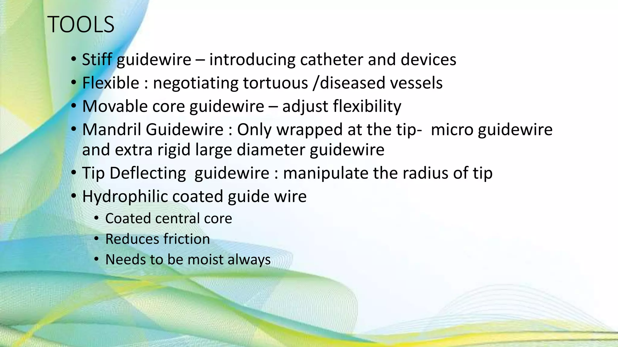 TOOLS
• Stiff guidewire – introducing catheter and devices
• Flexible : negotiating tortuous /diseased vessels
• Movable core guidewire – adjust flexibility
• Mandril Guidewire : Only wrapped at the tip- micro guidewire
and extra rigid large diameter guidewire
• Tip Deflecting guidewire : manipulate the radius of tip
• Hydrophilic coated guide wire
• Coated central core
• Reduces friction
• Needs to be moist always
 