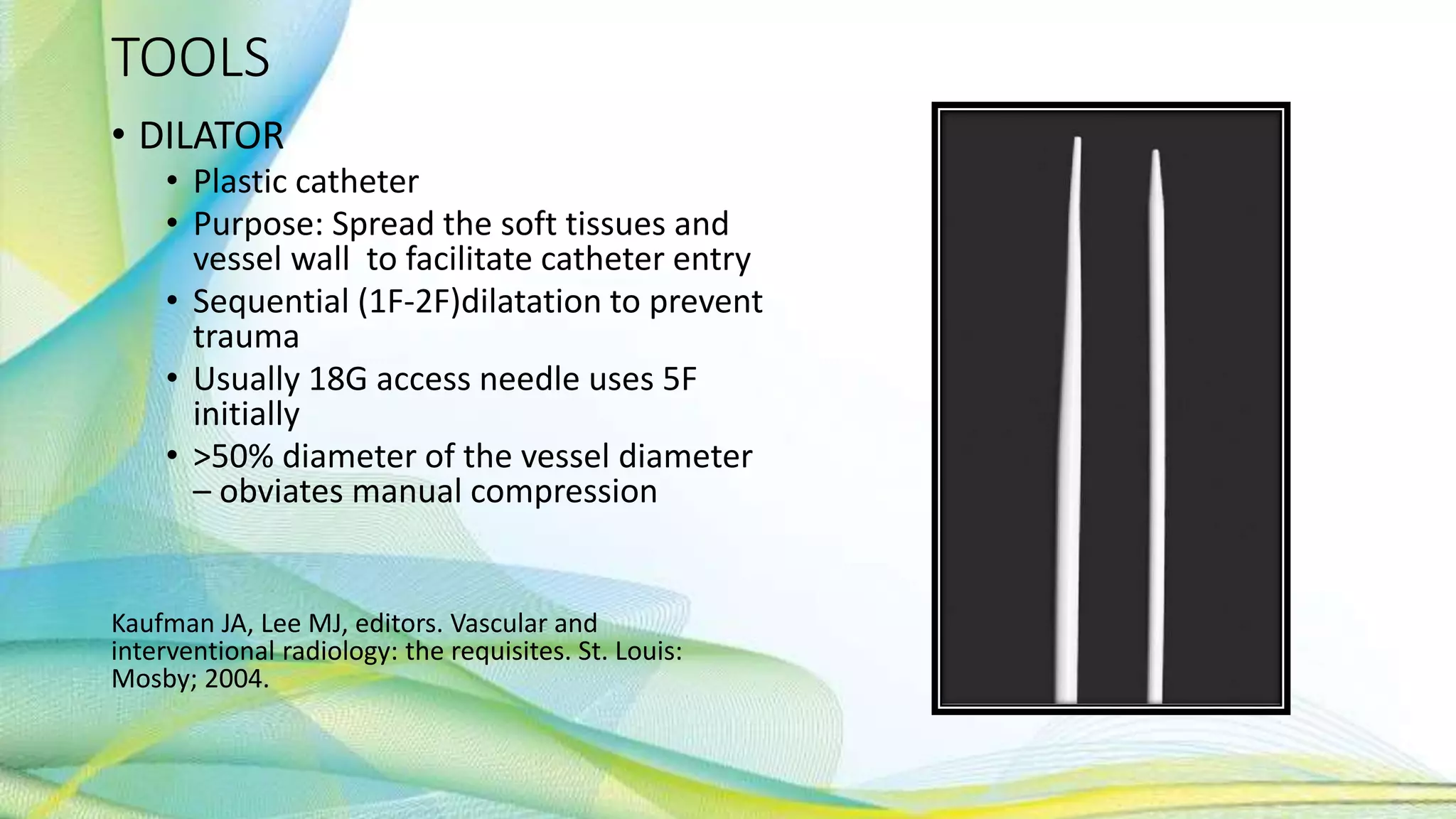 TOOLS
• DILATOR
• Plastic catheter
• Purpose: Spread the soft tissues and
vessel wall to facilitate catheter entry
• Sequential (1F-2F)dilatation to prevent
trauma
• Usually 18G access needle uses 5F
initially
• >50% diameter of the vessel diameter
– obviates manual compression
Kaufman JA, Lee MJ, editors. Vascular and
interventional radiology: the requisites. St. Louis:
Mosby; 2004.
 