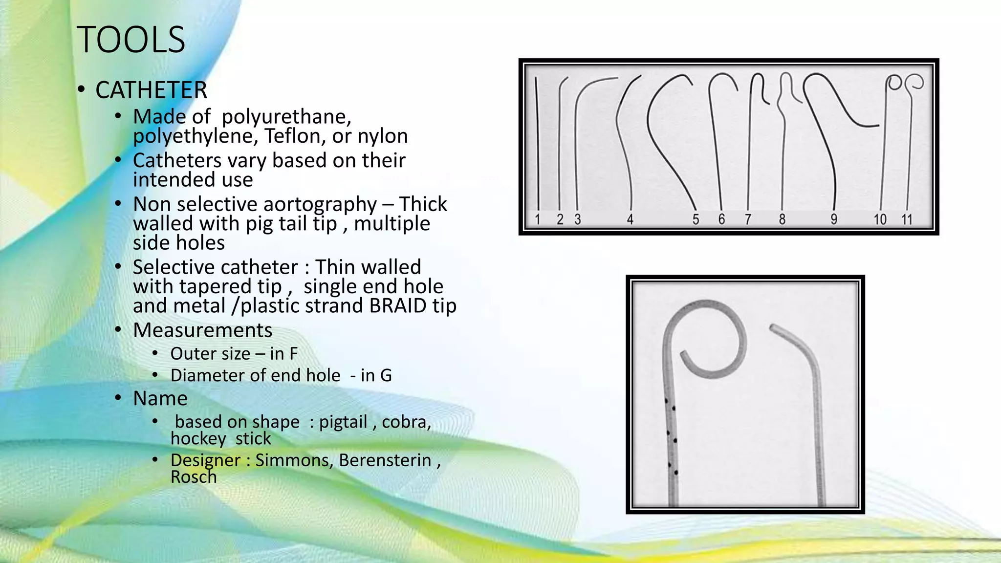 TOOLS
• CATHETER
• Made of polyurethane,
polyethylene, Teflon, or nylon
• Catheters vary based on their
intended use
• Non selective aortography – Thick
walled with pig tail tip , multiple
side holes
• Selective catheter : Thin walled
with tapered tip , single end hole
and metal /plastic strand BRAID tip
• Measurements
• Outer size – in F
• Diameter of end hole - in G
• Name
• based on shape : pigtail , cobra,
hockey stick
• Designer : Simmons, Berensterin ,
Rosch
 
