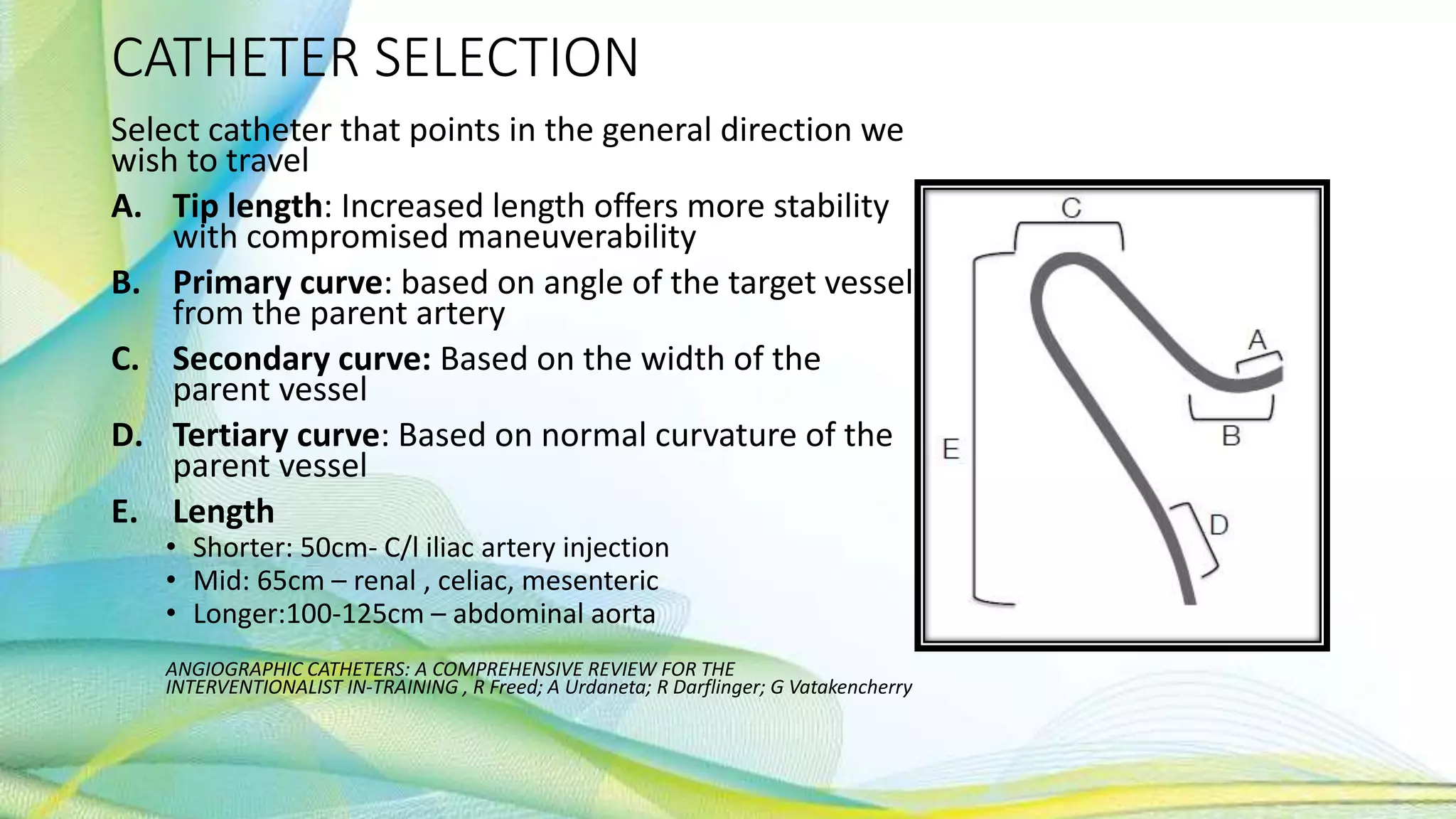 CATHETER SELECTION
Select catheter that points in the general direction we
wish to travel
A. Tip length: Increased length offers more stability
with compromised maneuverability
B. Primary curve: based on angle of the target vessel
from the parent artery
C. Secondary curve: Based on the width of the
parent vessel
D. Tertiary curve: Based on normal curvature of the
parent vessel
E. Length
• Shorter: 50cm- C/l iliac artery injection
• Mid: 65cm – renal , celiac, mesenteric
• Longer:100-125cm – abdominal aorta
ANGIOGRAPHIC CATHETERS: A COMPREHENSIVE REVIEW FOR THE
INTERVENTIONALIST IN-TRAINING , R Freed; A Urdaneta; R Darflinger; G Vatakencherry
 