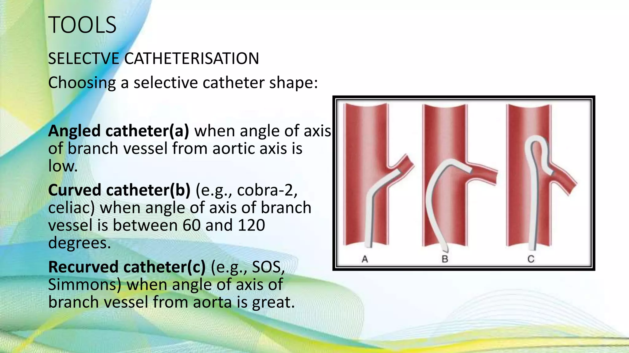 TOOLS
SELECTVE CATHETERISATION
Choosing a selective catheter shape:
Angled catheter(a) when angle of axis
of branch vessel from aortic axis is
low.
Curved catheter(b) (e.g., cobra-2,
celiac) when angle of axis of branch
vessel is between 60 and 120
degrees.
Recurved catheter(c) (e.g., SOS,
Simmons) when angle of axis of
branch vessel from aorta is great.
 
