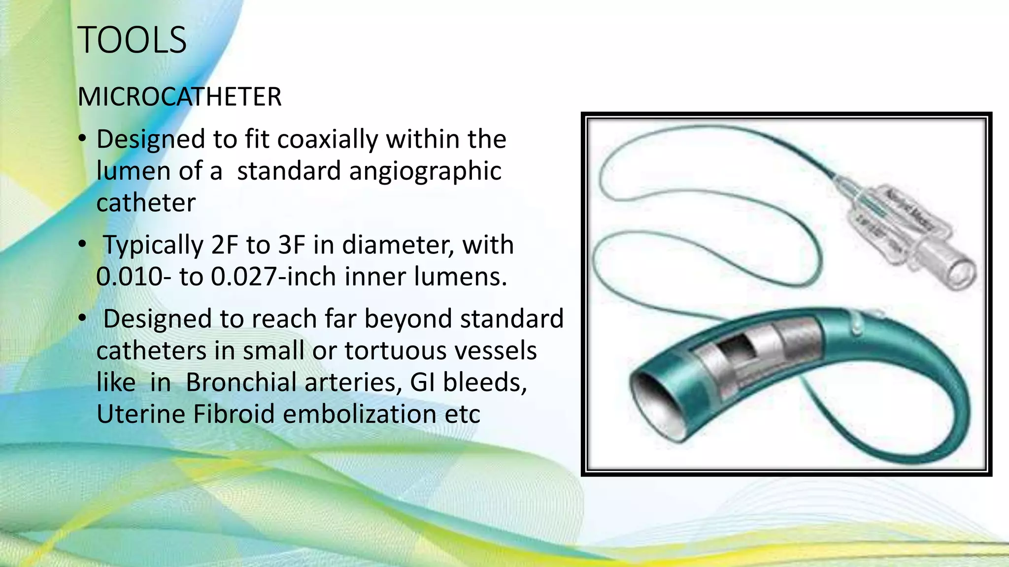 TOOLS
MICROCATHETER
• Designed to fit coaxially within the
lumen of a standard angiographic
catheter
• Typically 2F to 3F in diameter, with
0.010- to 0.027-inch inner lumens.
• Designed to reach far beyond standard
catheters in small or tortuous vessels
like in Bronchial arteries, GI bleeds,
Uterine Fibroid embolization etc
 