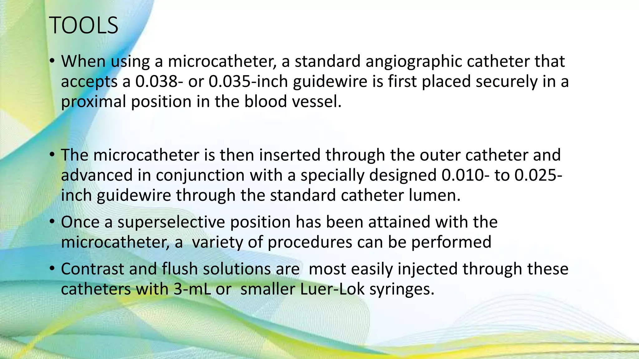 TOOLS
• When using a microcatheter, a standard angiographic catheter that
accepts a 0.038- or 0.035-inch guidewire is first placed securely in a
proximal position in the blood vessel.
• The microcatheter is then inserted through the outer catheter and
advanced in conjunction with a specially designed 0.010- to 0.025-
inch guidewire through the standard catheter lumen.
• Once a superselective position has been attained with the
microcatheter, a variety of procedures can be performed
• Contrast and flush solutions are most easily injected through these
catheters with 3-mL or smaller Luer-Lok syringes.
 