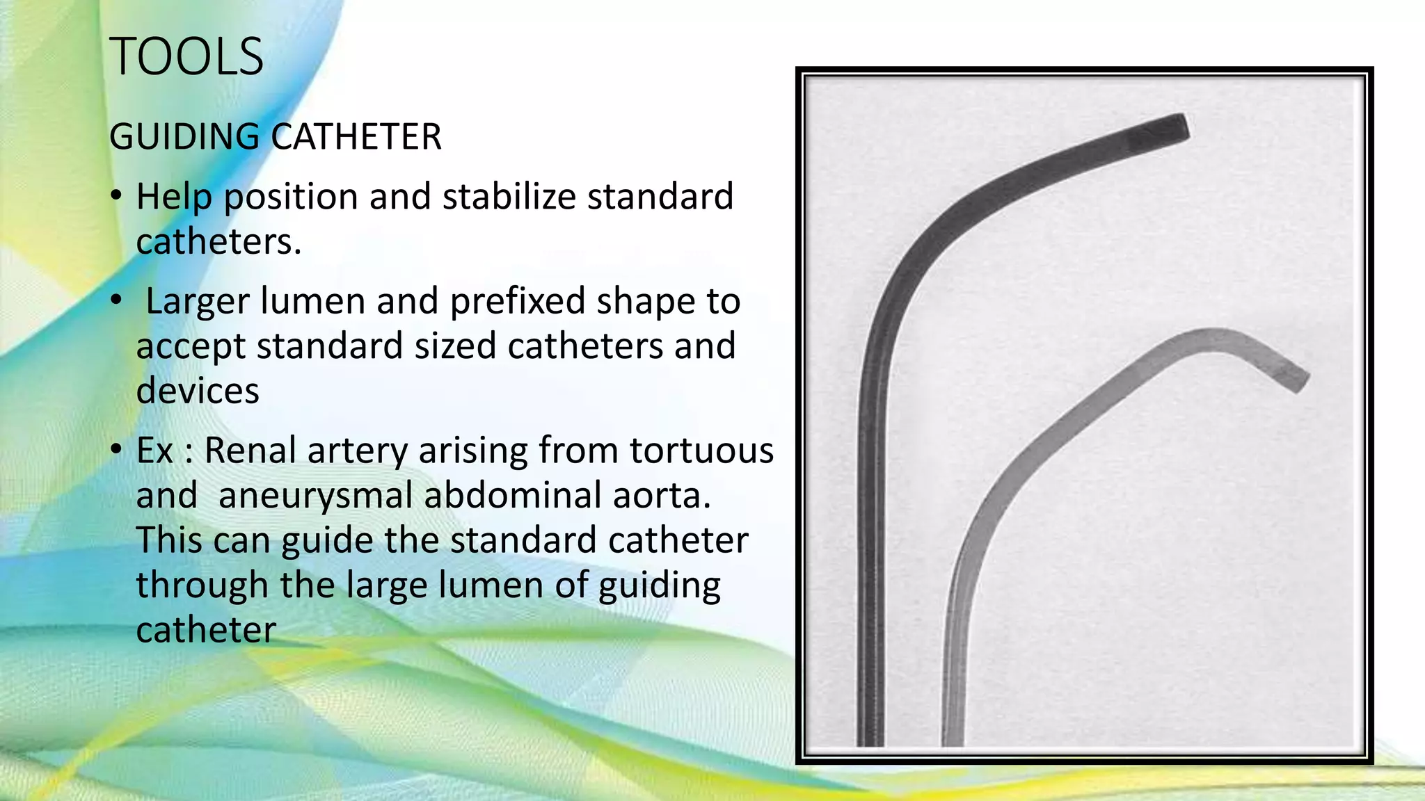 TOOLS
GUIDING CATHETER
• Help position and stabilize standard
catheters.
• Larger lumen and prefixed shape to
accept standard sized catheters and
devices
• Ex : Renal artery arising from tortuous
and aneurysmal abdominal aorta.
This can guide the standard catheter
through the large lumen of guiding
catheter
 
