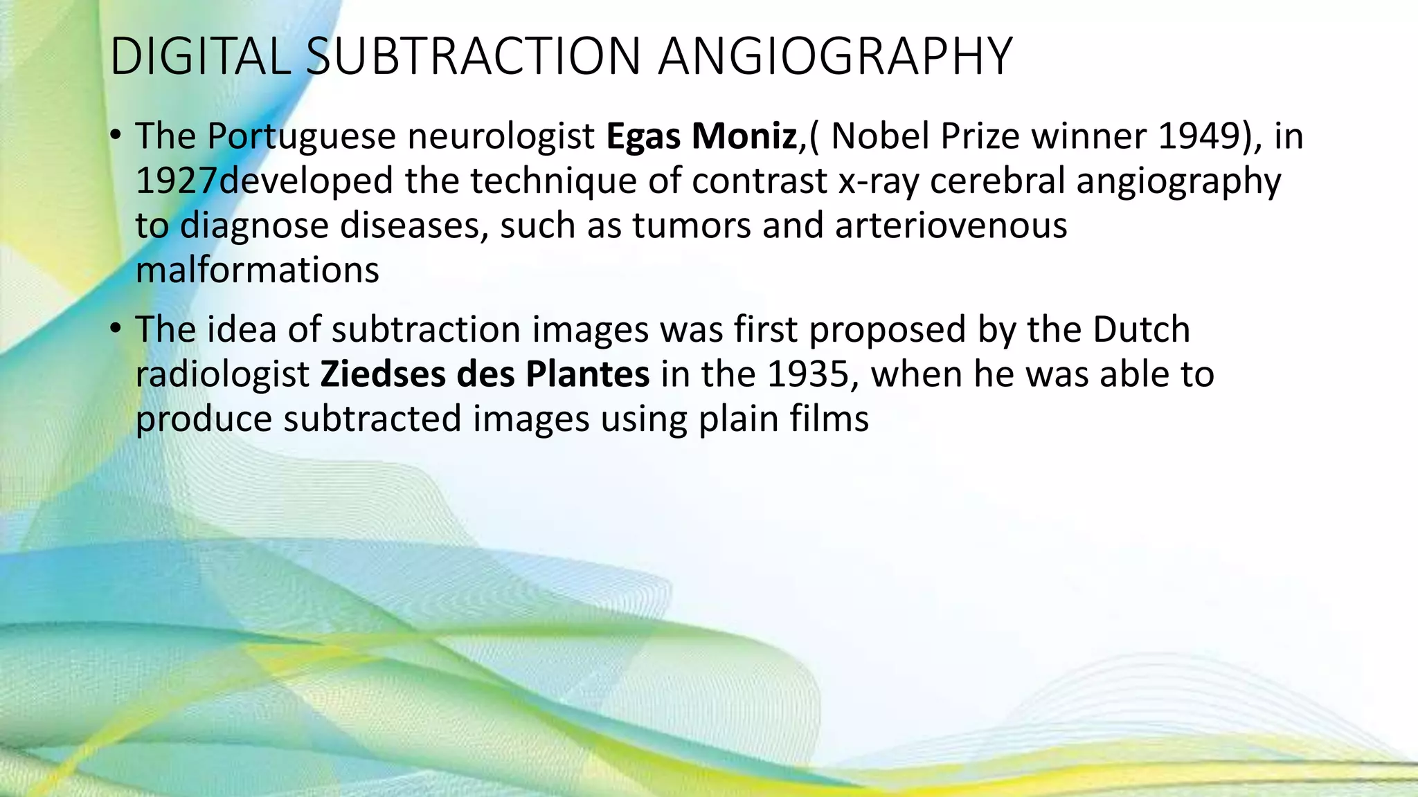 DIGITAL SUBTRACTION ANGIOGRAPHY
• The Portuguese neurologist Egas Moniz,( Nobel Prize winner 1949), in
1927developed the technique of contrast x-ray cerebral angiography
to diagnose diseases, such as tumors and arteriovenous
malformations
• The idea of subtraction images was first proposed by the Dutch
radiologist Ziedses des Plantes in the 1935, when he was able to
produce subtracted images using plain films
 