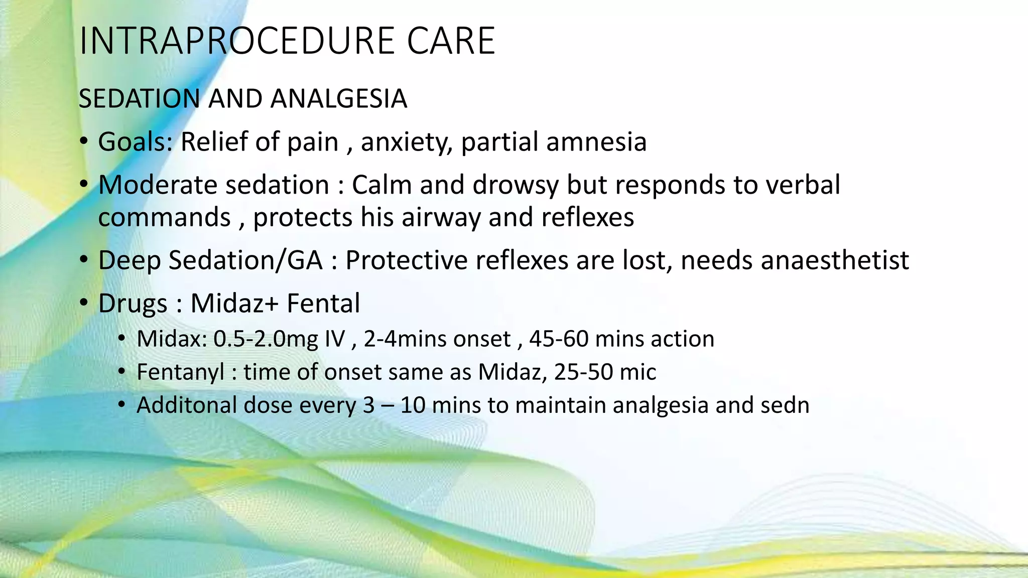 INTRAPROCEDURE CARE
SEDATION AND ANALGESIA
• Goals: Relief of pain , anxiety, partial amnesia
• Moderate sedation : Calm and drowsy but responds to verbal
commands , protects his airway and reflexes
• Deep Sedation/GA : Protective reflexes are lost, needs anaesthetist
• Drugs : Midaz+ Fental
• Midax: 0.5-2.0mg IV , 2-4mins onset , 45-60 mins action
• Fentanyl : time of onset same as Midaz, 25-50 mic
• Additonal dose every 3 – 10 mins to maintain analgesia and sedn
 