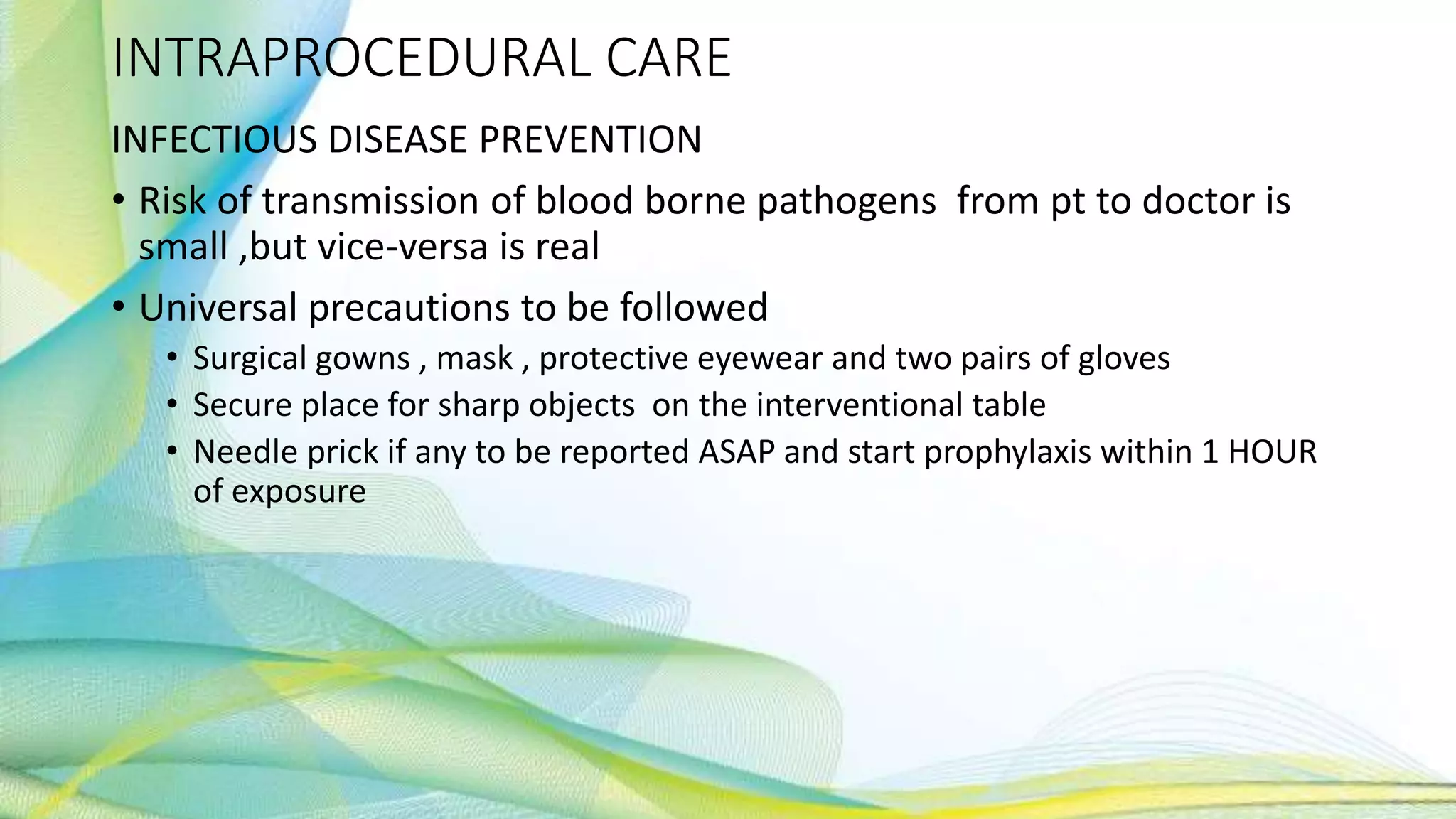 INTRAPROCEDURAL CARE
INFECTIOUS DISEASE PREVENTION
• Risk of transmission of blood borne pathogens from pt to doctor is
small ,but vice-versa is real
• Universal precautions to be followed
• Surgical gowns , mask , protective eyewear and two pairs of gloves
• Secure place for sharp objects on the interventional table
• Needle prick if any to be reported ASAP and start prophylaxis within 1 HOUR
of exposure
 
