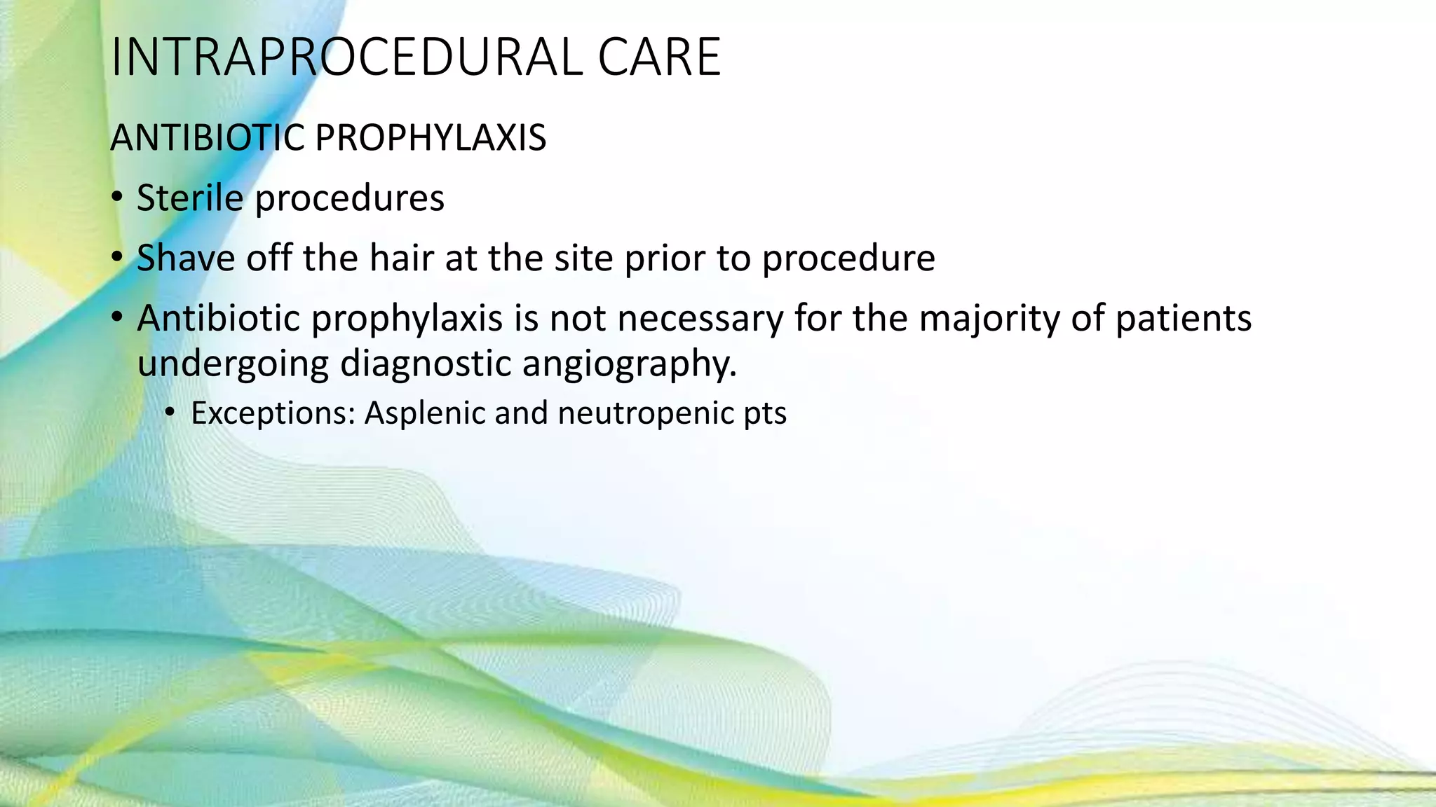 INTRAPROCEDURAL CARE
ANTIBIOTIC PROPHYLAXIS
• Sterile procedures
• Shave off the hair at the site prior to procedure
• Antibiotic prophylaxis is not necessary for the majority of patients
undergoing diagnostic angiography.
• Exceptions: Asplenic and neutropenic pts
 