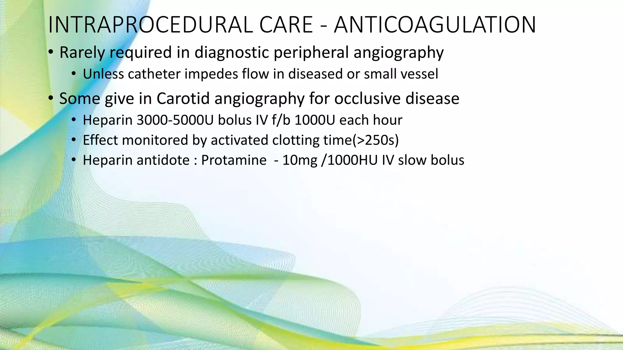 INTRAPROCEDURAL CARE - ANTICOAGULATION
• Rarely required in diagnostic peripheral angiography
• Unless catheter impedes flow in diseased or small vessel
• Some give in Carotid angiography for occlusive disease
• Heparin 3000-5000U bolus IV f/b 1000U each hour
• Effect monitored by activated clotting time(>250s)
• Heparin antidote : Protamine - 10mg /1000HU IV slow bolus
 