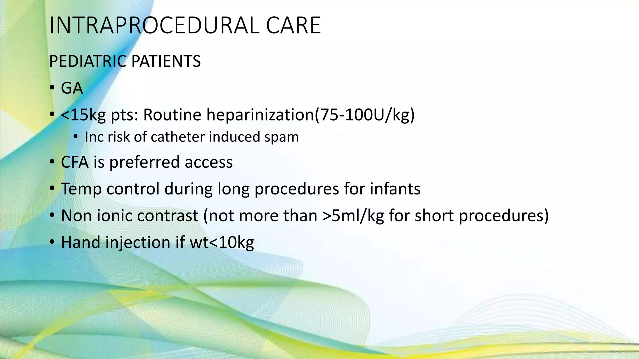 INTRAPROCEDURAL CARE
PEDIATRIC PATIENTS
• GA
• <15kg pts: Routine heparinization(75-100U/kg)
• Inc risk of catheter induced spam
• CFA is preferred access
• Temp control during long procedures for infants
• Non ionic contrast (not more than >5ml/kg for short procedures)
• Hand injection if wt<10kg
 