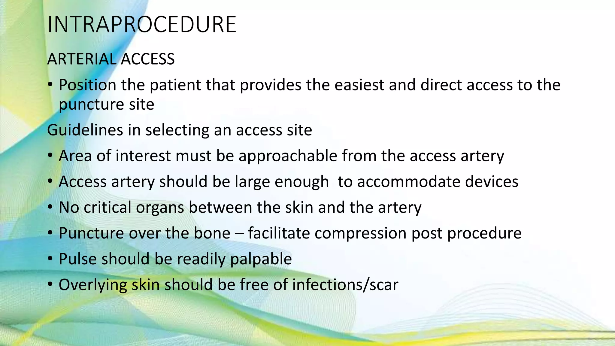 INTRAPROCEDURE
ARTERIAL ACCESS
• Position the patient that provides the easiest and direct access to the
puncture site
Guidelines in selecting an access site
• Area of interest must be approachable from the access artery
• Access artery should be large enough to accommodate devices
• No critical organs between the skin and the artery
• Puncture over the bone – facilitate compression post procedure
• Pulse should be readily palpable
• Overlying skin should be free of infections/scar
 