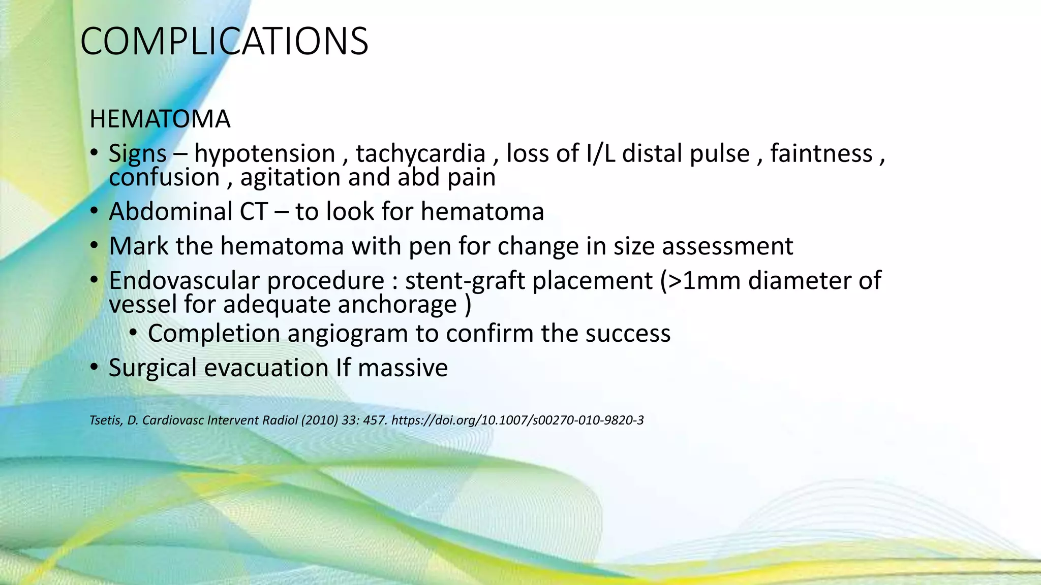 COMPLICATIONS
HEMATOMA
• Signs – hypotension , tachycardia , loss of I/L distal pulse , faintness ,
confusion , agitation and abd pain
• Abdominal CT – to look for hematoma
• Mark the hematoma with pen for change in size assessment
• Endovascular procedure : stent-graft placement (>1mm diameter of
vessel for adequate anchorage )
• Completion angiogram to confirm the success
• Surgical evacuation If massive
Tsetis, D. Cardiovasc Intervent Radiol (2010) 33: 457. https://doi.org/10.1007/s00270-010-9820-3
 