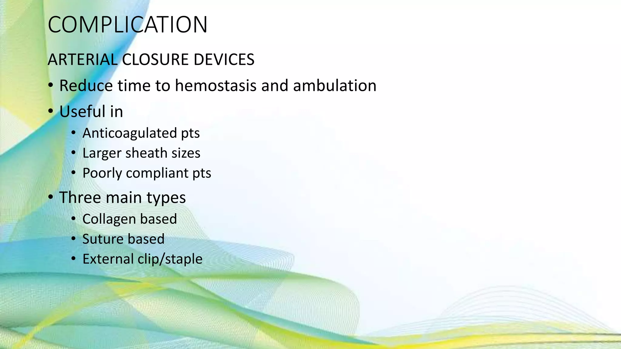 COMPLICATION
ARTERIAL CLOSURE DEVICES
• Reduce time to hemostasis and ambulation
• Useful in
• Anticoagulated pts
• Larger sheath sizes
• Poorly compliant pts
• Three main types
• Collagen based
• Suture based
• External clip/staple
 