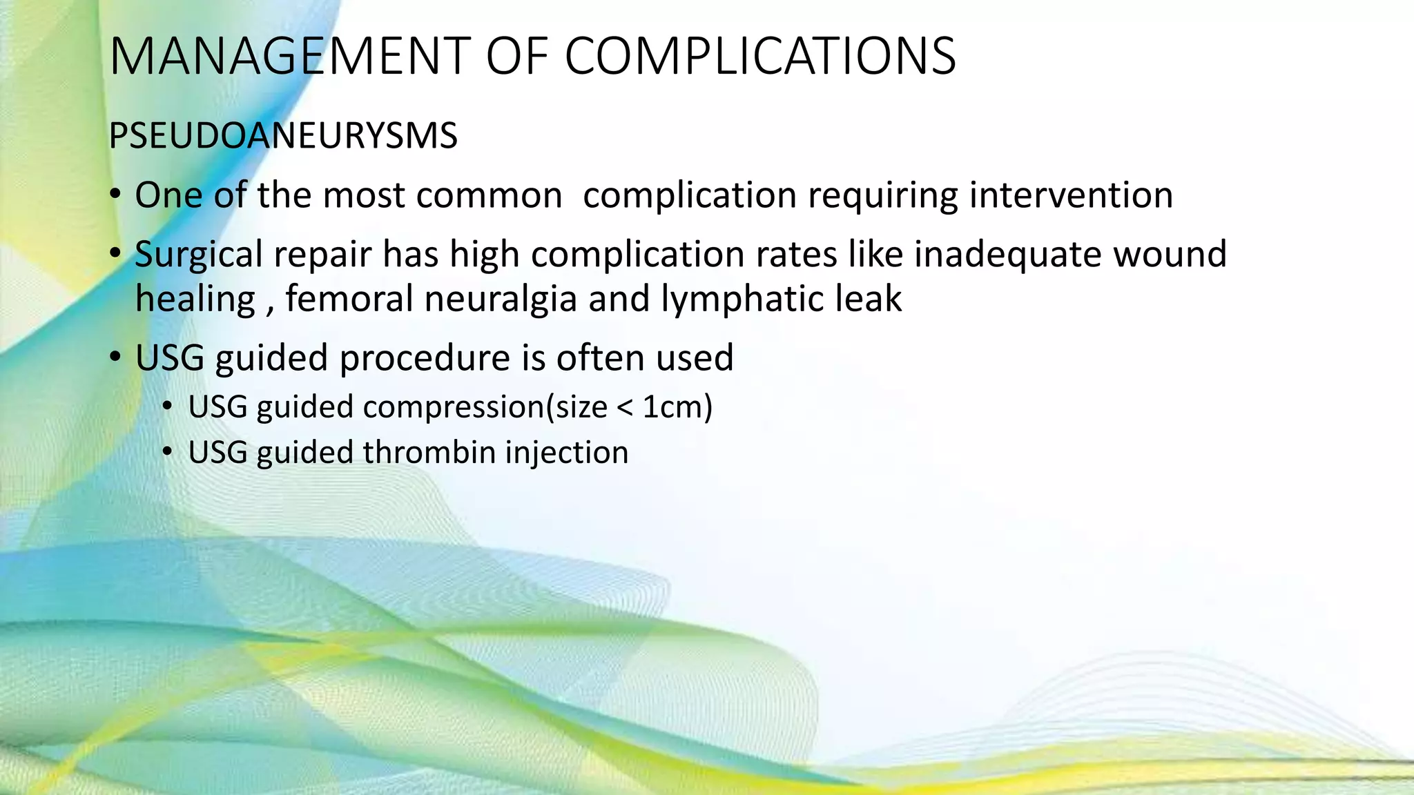 MANAGEMENT OF COMPLICATIONS
PSEUDOANEURYSMS
• One of the most common complication requiring intervention
• Surgical repair has high complication rates like inadequate wound
healing , femoral neuralgia and lymphatic leak
• USG guided procedure is often used
• USG guided compression(size < 1cm)
• USG guided thrombin injection
 