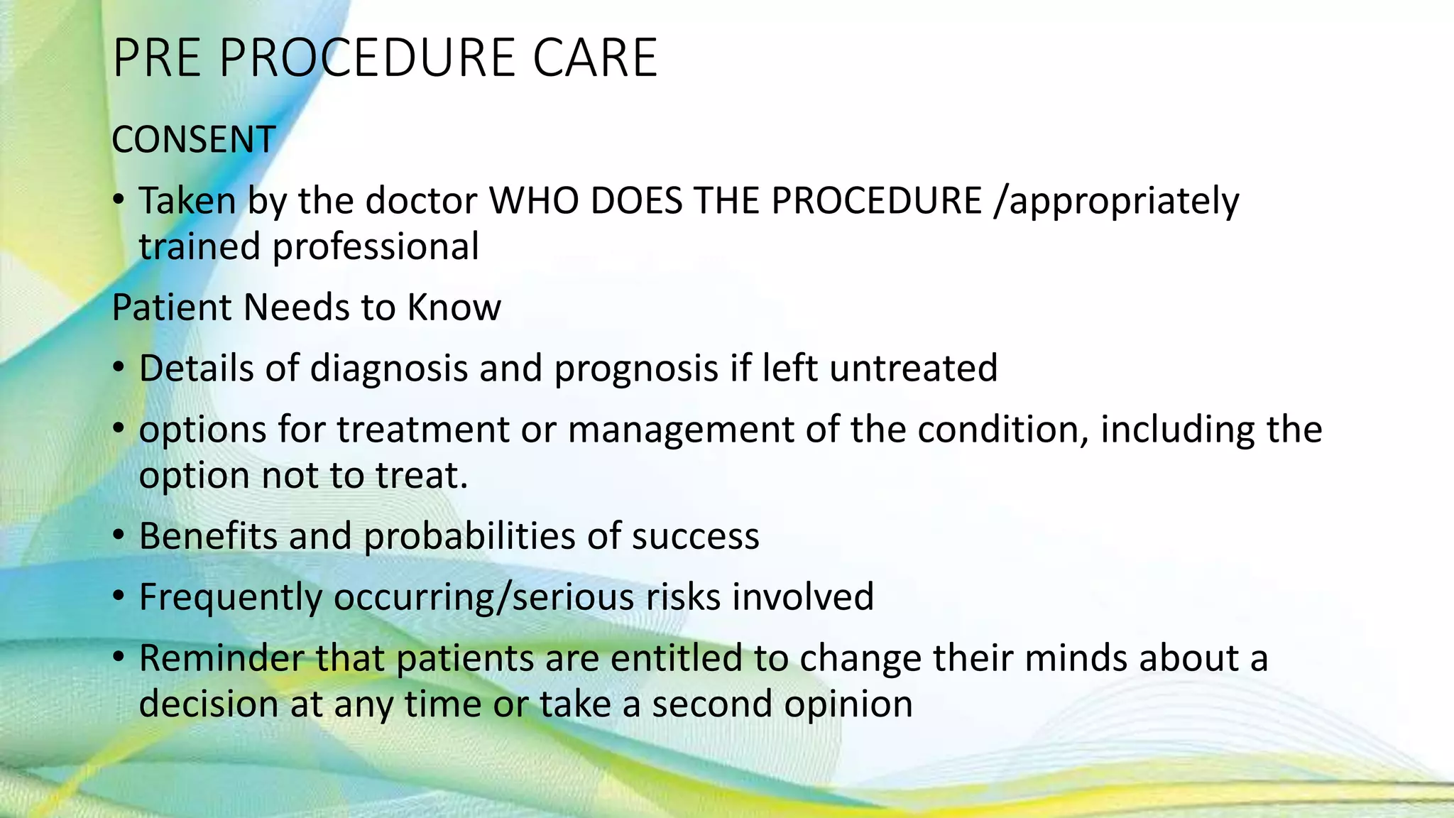 PRE PROCEDURE CARE
CONSENT
• Taken by the doctor WHO DOES THE PROCEDURE /appropriately
trained professional
Patient Needs to Know
• Details of diagnosis and prognosis if left untreated
• options for treatment or management of the condition, including the
option not to treat.
• Benefits and probabilities of success
• Frequently occurring/serious risks involved
• Reminder that patients are entitled to change their minds about a
decision at any time or take a second opinion
 