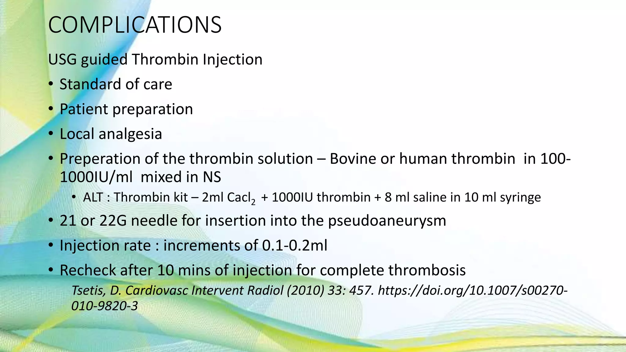 COMPLICATIONS
USG guided Thrombin Injection
• Standard of care
• Patient preparation
• Local analgesia
• Preperation of the thrombin solution – Bovine or human thrombin in 100-
1000IU/ml mixed in NS
• ALT : Thrombin kit – 2ml Cacl2 + 1000IU thrombin + 8 ml saline in 10 ml syringe
• 21 or 22G needle for insertion into the pseudoaneurysm
• Injection rate : increments of 0.1-0.2ml
• Recheck after 10 mins of injection for complete thrombosis
Tsetis, D. Cardiovasc Intervent Radiol (2010) 33: 457. https://doi.org/10.1007/s00270-
010-9820-3
 