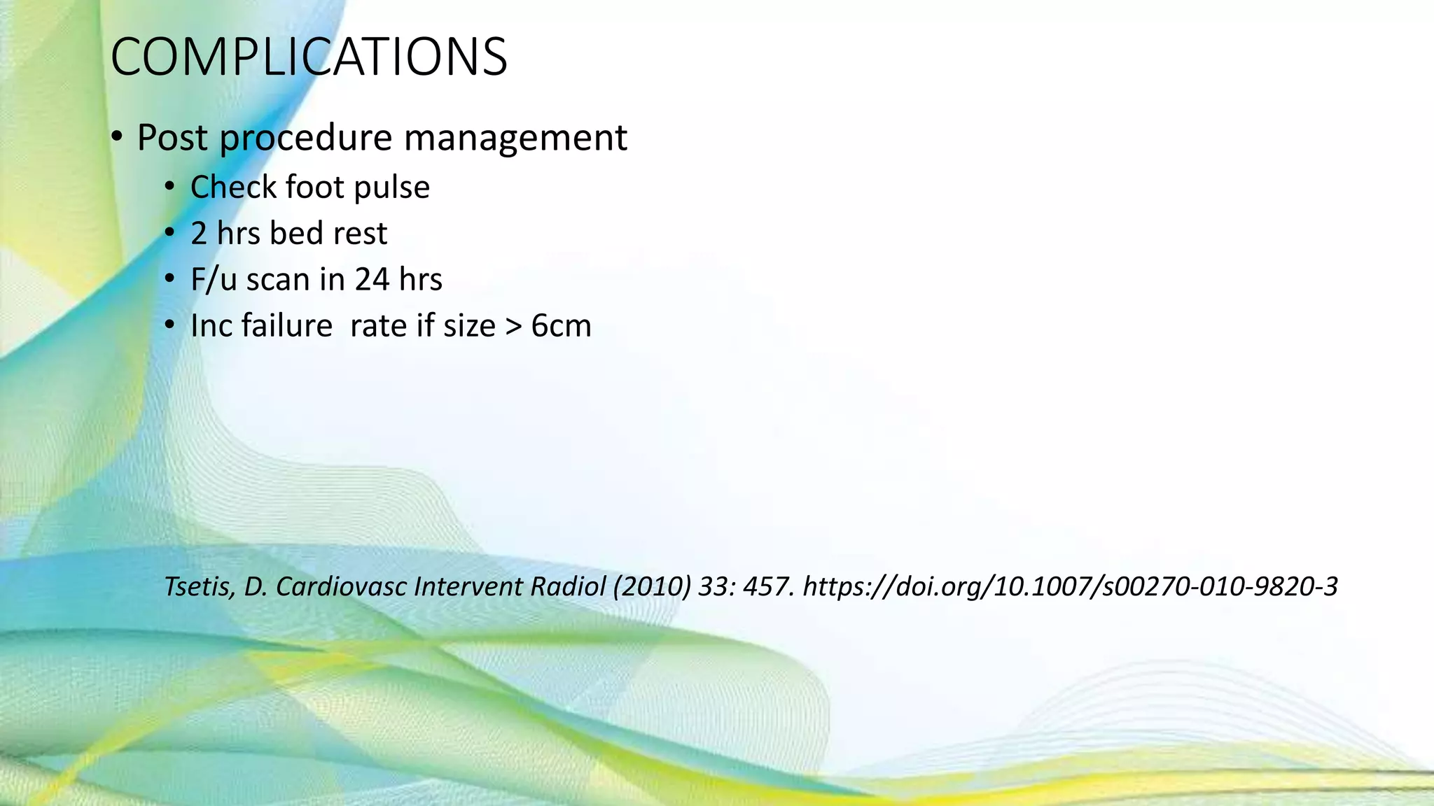 COMPLICATIONS
• Post procedure management
• Check foot pulse
• 2 hrs bed rest
• F/u scan in 24 hrs
• Inc failure rate if size > 6cm
Tsetis, D. Cardiovasc Intervent Radiol (2010) 33: 457. https://doi.org/10.1007/s00270-010-9820-3
 