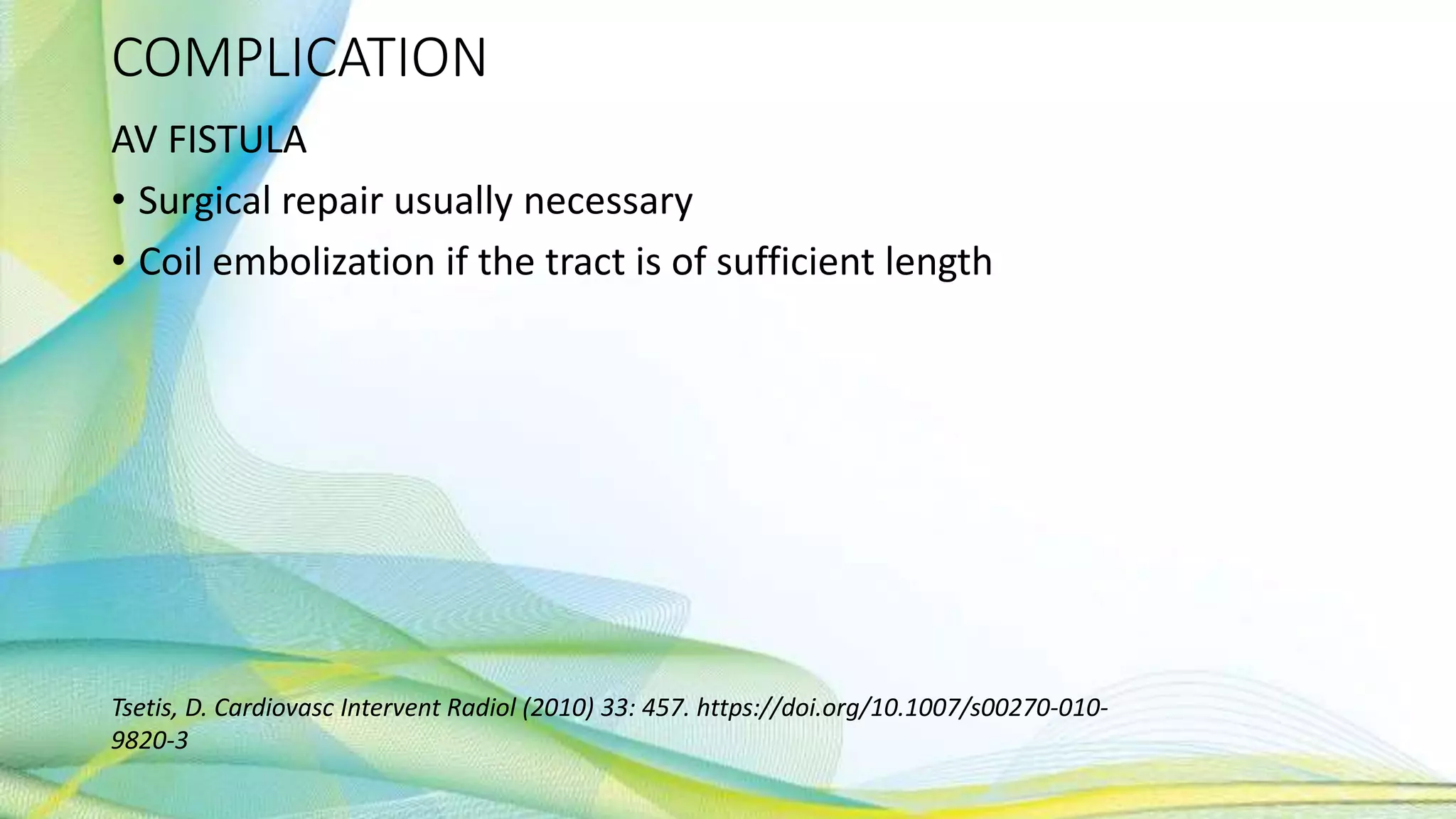 COMPLICATION
AV FISTULA
• Surgical repair usually necessary
• Coil embolization if the tract is of sufficient length
Tsetis, D. Cardiovasc Intervent Radiol (2010) 33: 457. https://doi.org/10.1007/s00270-010-
9820-3
 