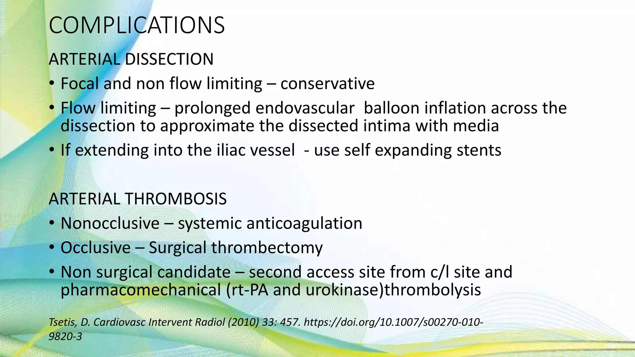 COMPLICATIONS
ARTERIAL DISSECTION
• Focal and non flow limiting – conservative
• Flow limiting – prolonged endovascular balloon inflation across the
dissection to approximate the dissected intima with media
• If extending into the iliac vessel - use self expanding stents
ARTERIAL THROMBOSIS
• Nonocclusive – systemic anticoagulation
• Occlusive – Surgical thrombectomy
• Non surgical candidate – second access site from c/l site and
pharmacomechanical (rt-PA and urokinase)thrombolysis
Tsetis, D. Cardiovasc Intervent Radiol (2010) 33: 457. https://doi.org/10.1007/s00270-010-
9820-3
 