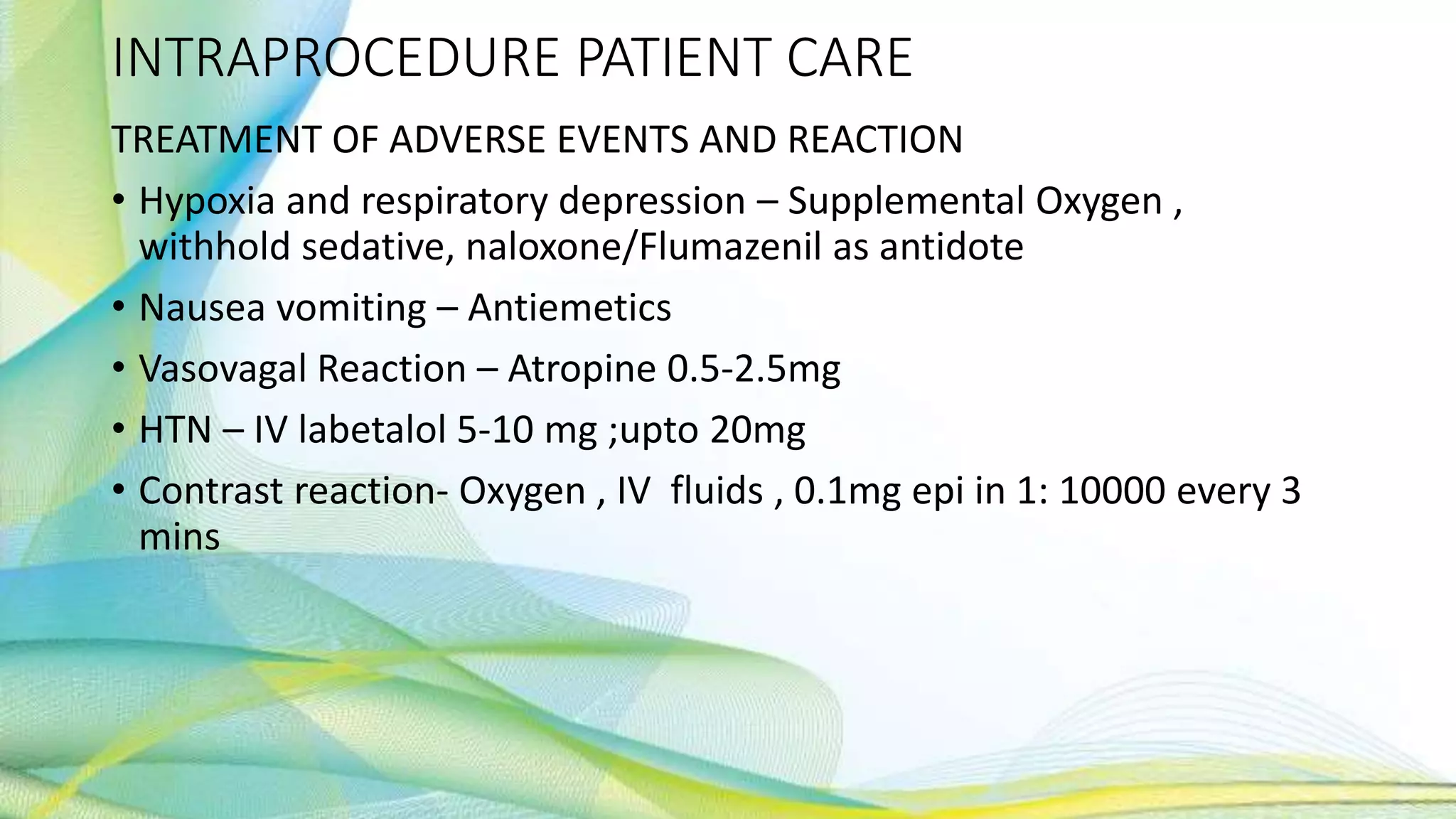 INTRAPROCEDURE PATIENT CARE
TREATMENT OF ADVERSE EVENTS AND REACTION
• Hypoxia and respiratory depression – Supplemental Oxygen ,
withhold sedative, naloxone/Flumazenil as antidote
• Nausea vomiting – Antiemetics
• Vasovagal Reaction – Atropine 0.5-2.5mg
• HTN – IV labetalol 5-10 mg ;upto 20mg
• Contrast reaction- Oxygen , IV fluids , 0.1mg epi in 1: 10000 every 3
mins
 