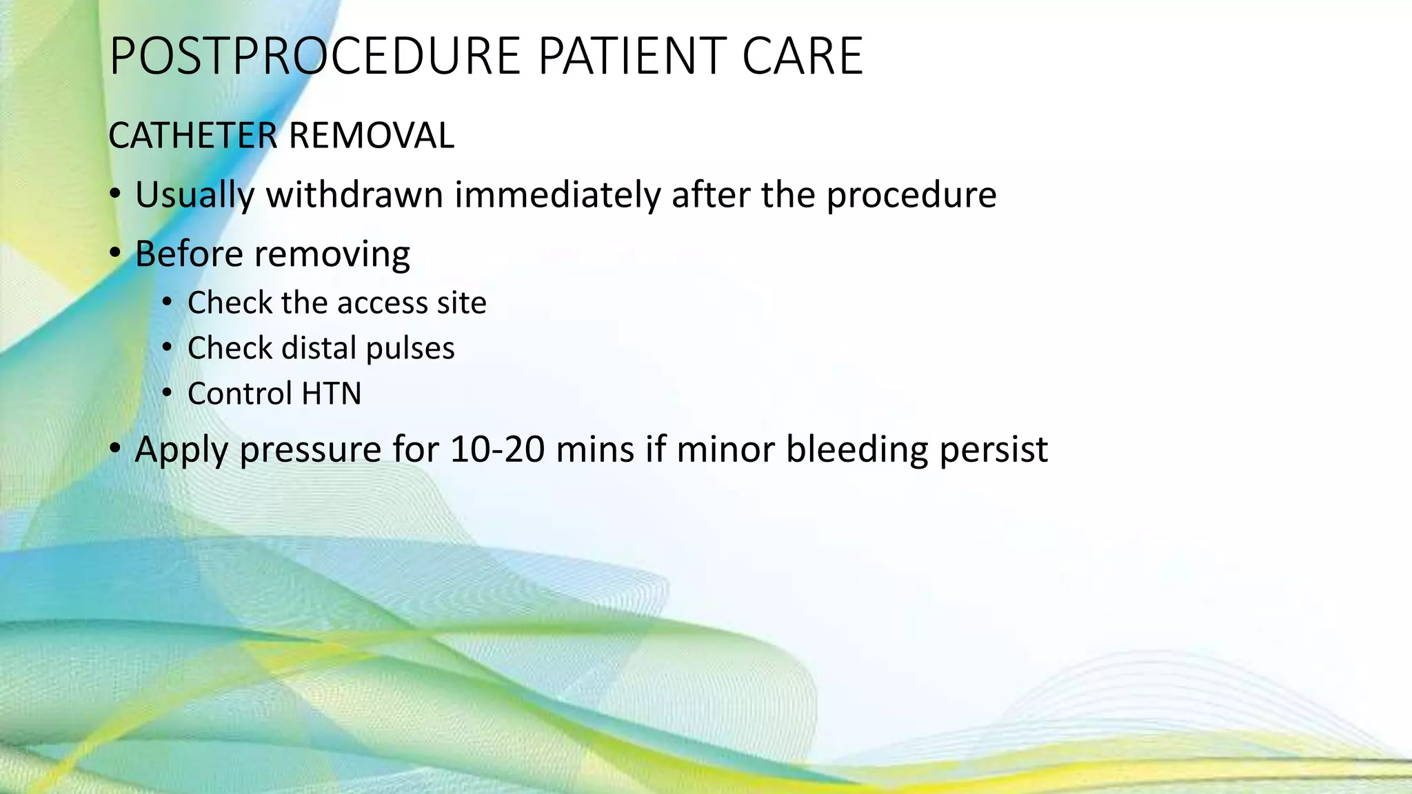 POSTPROCEDURE PATIENT CARE
CATHETER REMOVAL
• Usually withdrawn immediately after the procedure
• Before removing
• Check the access site
• Check distal pulses
• Control HTN
• Apply pressure for 10-20 mins if minor bleeding persist
 